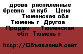 дрова, распиленные бревна 7 м.куб. › Цена ­ 4 500 - Тюменская обл., Тюмень г. Другое » Продам   . Тюменская обл.,Тюмень г.